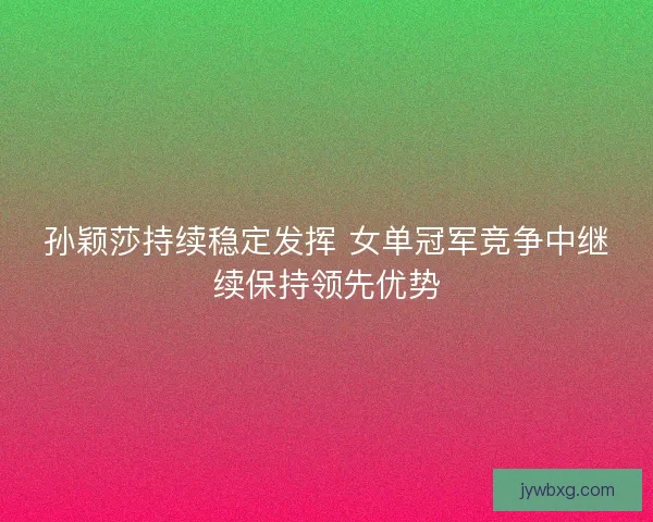 孙颖莎持续稳定发挥 女单冠军竞争中继续保持领先优势
